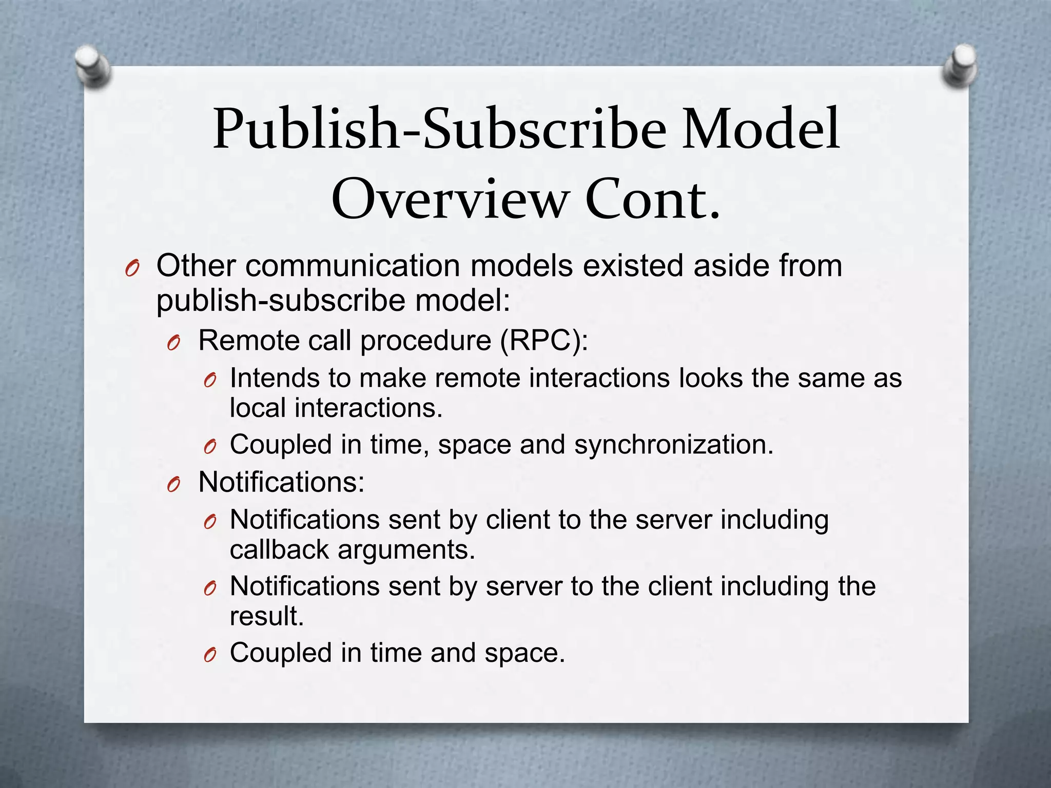 Publish-Subscribe Model
         Overview Cont.
O Other communication models existed aside from
  publish-subscribe model:
  O Remote call procedure (RPC):
    O Intends to make remote interactions looks the same as
       local interactions.
     O Coupled in time, space and synchronization.
  O Notifications:
    O Notifications sent by client to the server including
       callback arguments.
     O Notifications sent by server to the client including the
       result.
     O Coupled in time and space.
 