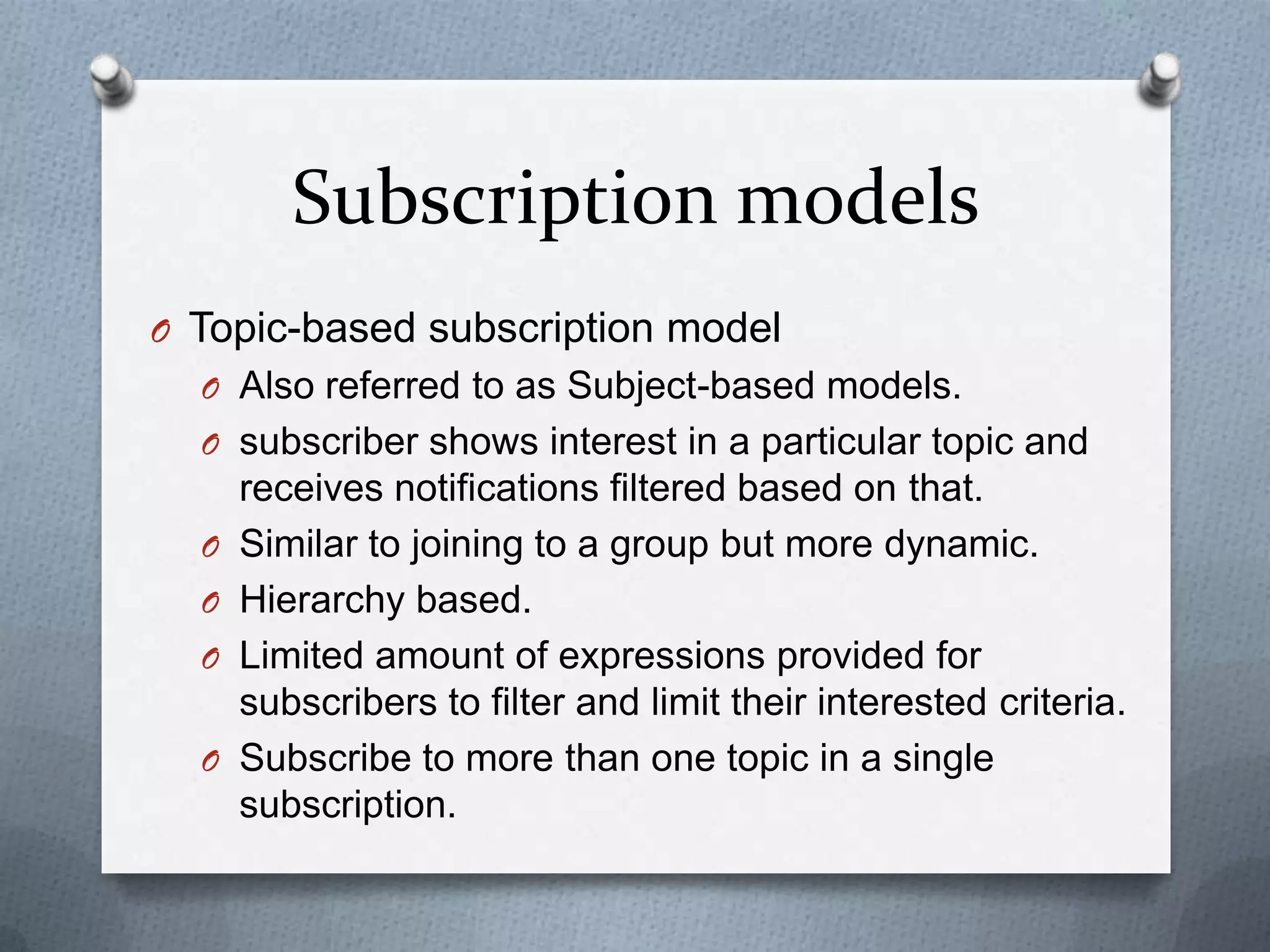 Subscription models
O Topic-based subscription model
  O Also referred to as Subject-based models.
  O subscriber shows interest in a particular topic and
      receives notifications filtered based on that.
  O   Similar to joining to a group but more dynamic.
  O   Hierarchy based.
  O   Limited amount of expressions provided for
      subscribers to filter and limit their interested criteria.
  O   Subscribe to more than one topic in a single
      subscription.
 