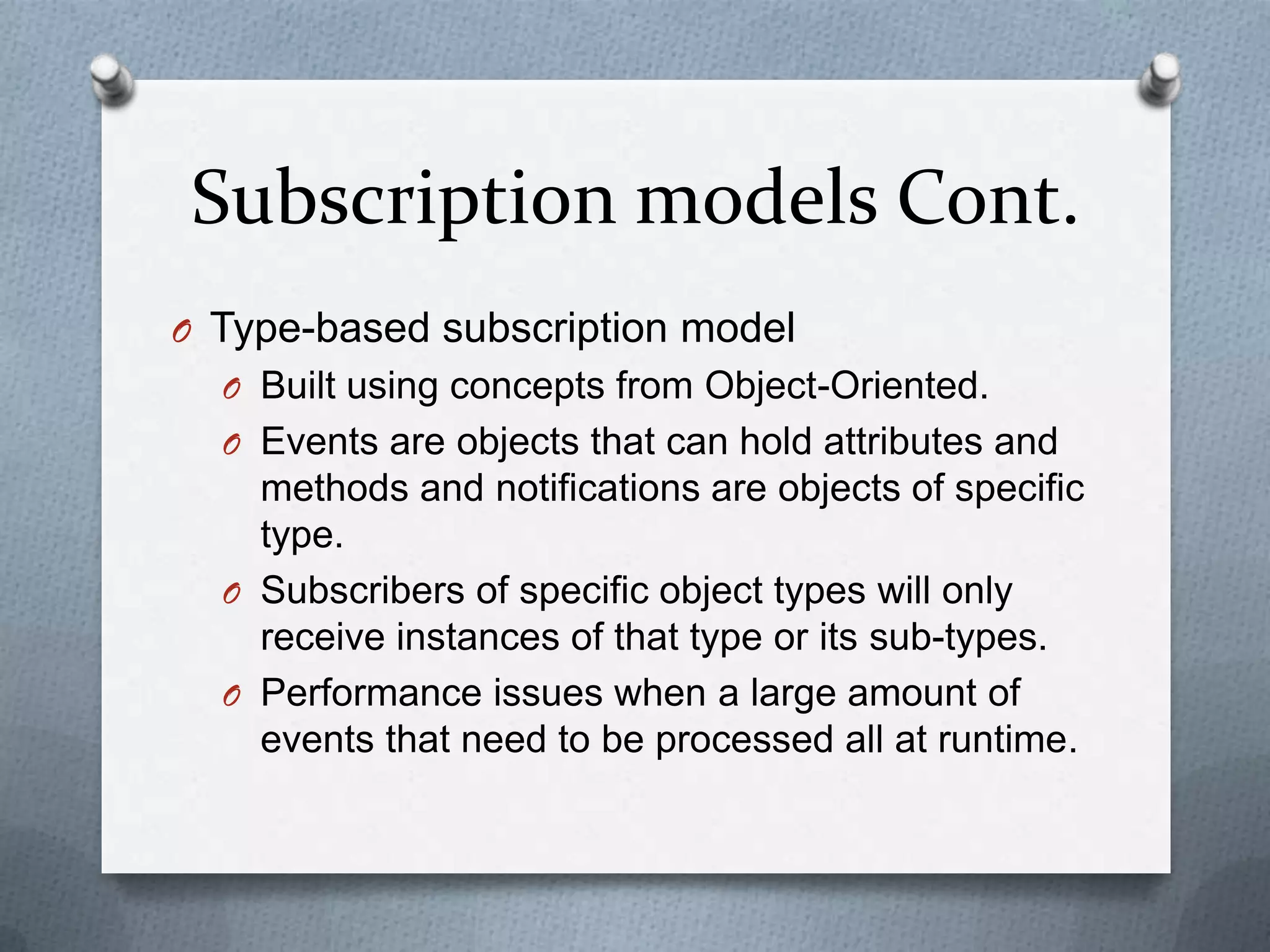 Subscription models Cont.
O Type-based subscription model
  O Built using concepts from Object-Oriented.
  O Events are objects that can hold attributes and
    methods and notifications are objects of specific
    type.
  O Subscribers of specific object types will only
    receive instances of that type or its sub-types.
  O Performance issues when a large amount of
    events that need to be processed all at runtime.
 