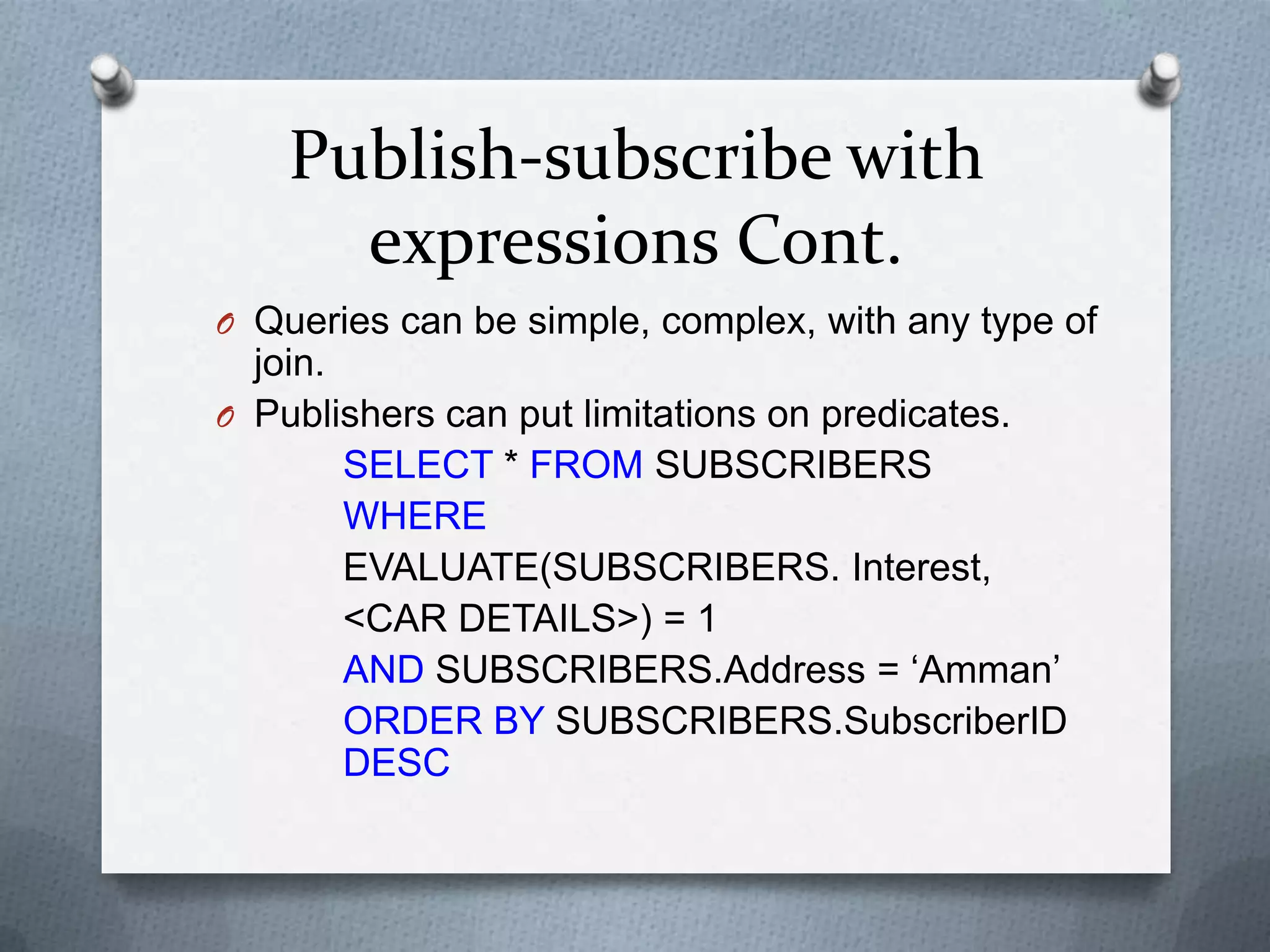 Publish-subscribe with
      expressions Cont.
O Queries can be simple, complex, with any type of
  join.
O Publishers can put limitations on predicates.
        SELECT * FROM SUBSCRIBERS
        WHERE
        EVALUATE(SUBSCRIBERS. Interest,
        <CAR DETAILS>) = 1
        AND SUBSCRIBERS.Address = „Amman‟
        ORDER BY SUBSCRIBERS.SubscriberID
        DESC
 