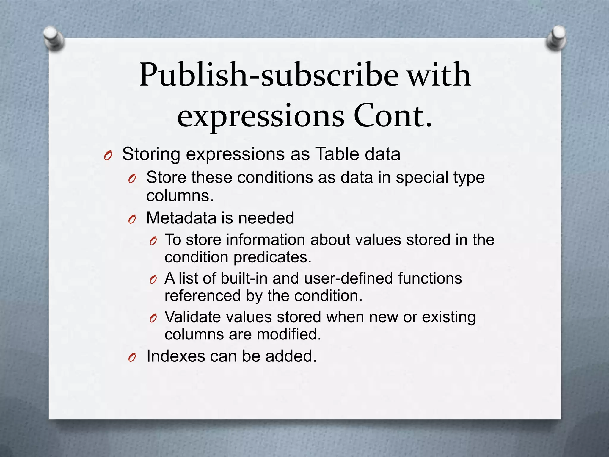 Publish-subscribe with
      expressions Cont.
O Storing expressions as Table data
  O Store these conditions as data in special type
    columns.
  O Metadata is needed
     O To store information about values stored in the
       condition predicates.
     O A list of built-in and user-defined functions
       referenced by the condition.
     O Validate values stored when new or existing
       columns are modified.
  O Indexes can be added.
 