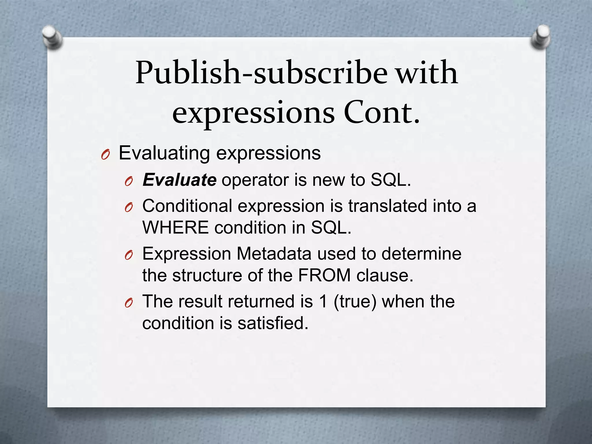 Publish-subscribe with
     expressions Cont.
O Evaluating expressions
  O Evaluate operator is new to SQL.
  O Conditional expression is translated into a
    WHERE condition in SQL.
  O Expression Metadata used to determine
    the structure of the FROM clause.
  O The result returned is 1 (true) when the
    condition is satisfied.
 