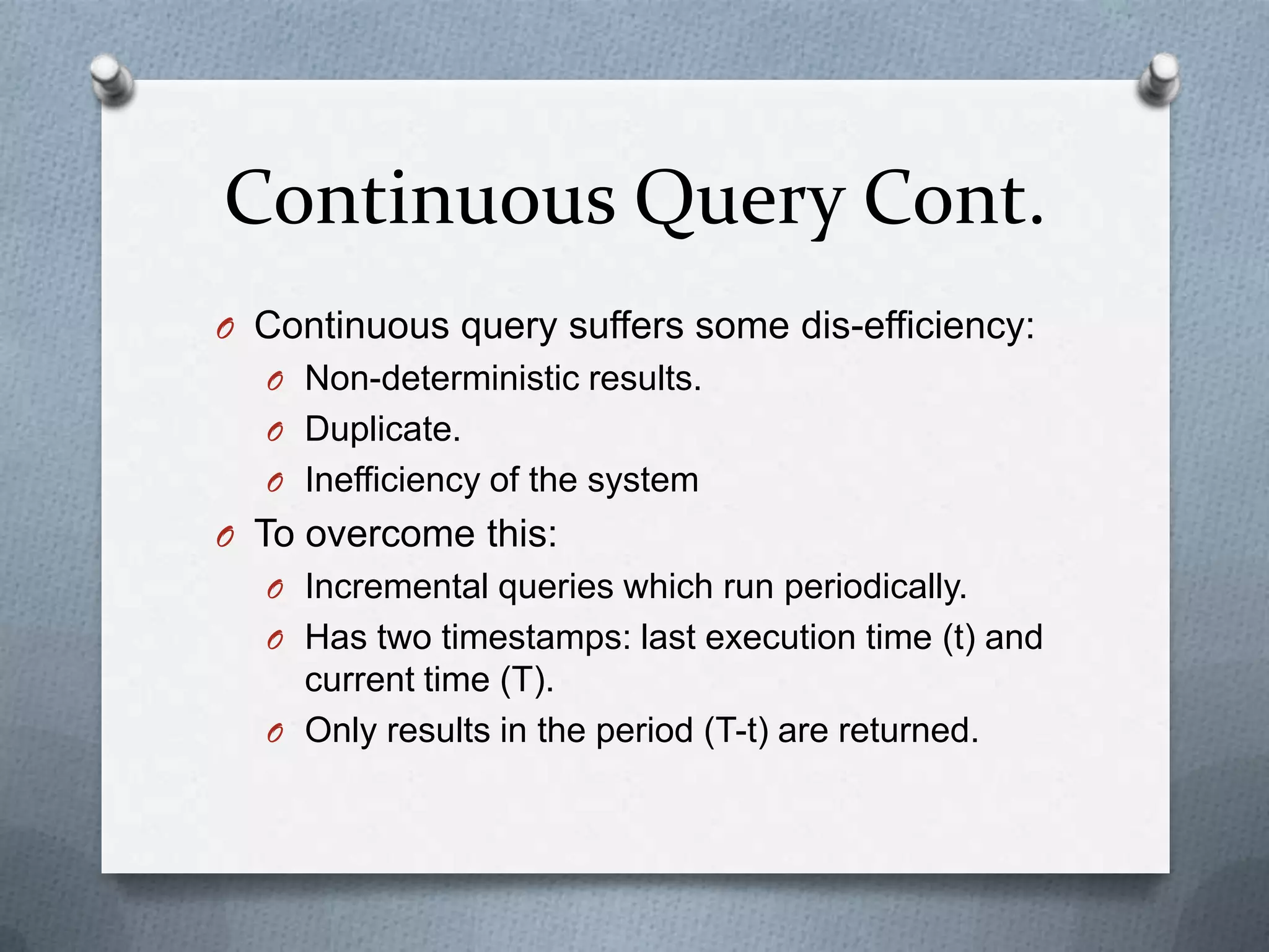 Continuous Query Cont.
O Continuous query suffers some dis-efficiency:
  O Non-deterministic results.
  O Duplicate.
  O Inefficiency of the system
O To overcome this:
  O Incremental queries which run periodically.
  O Has two timestamps: last execution time (t) and
    current time (T).
  O Only results in the period (T-t) are returned.
 