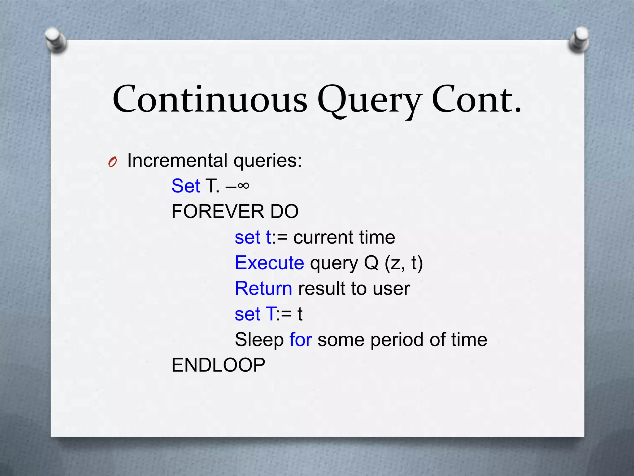 Continuous Query Cont.
O Incremental queries:
       Set T. –∞
       FOREVER DO
               set t:= current time
               Execute query Q (z, t)
               Return result to user
               set T:= t
               Sleep for some period of time
       ENDLOOP
 