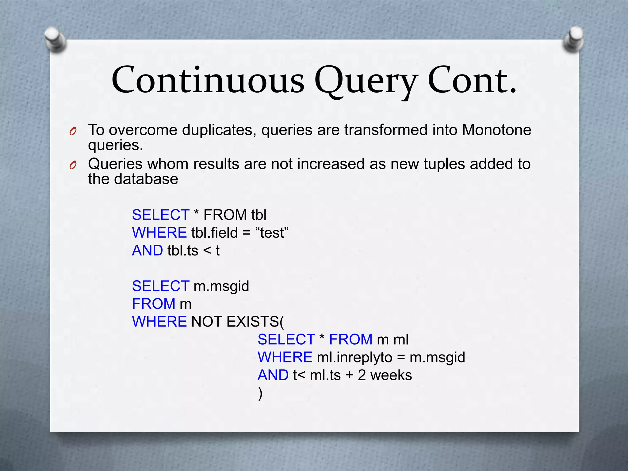 Continuous Query Cont.
O To overcome duplicates, queries are transformed into Monotone
  queries.
O Queries whom results are not increased as new tuples added to
  the database

        SELECT * FROM tbl
        WHERE tbl.field = “test”
        AND tbl.ts < t

        SELECT m.msgid
        FROM m
        WHERE NOT EXISTS(
                       SELECT * FROM m ml
                       WHERE ml.inreplyto = m.msgid
                       AND t< ml.ts + 2 weeks
                       )
 