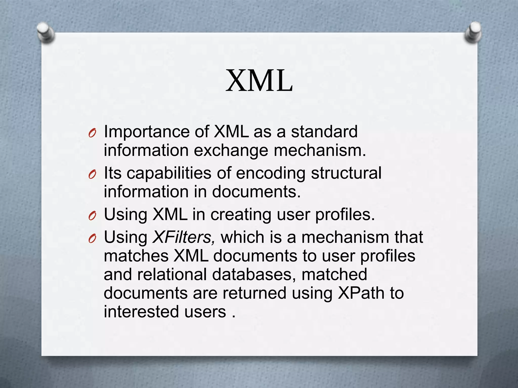 XML
O Importance of XML as a standard
  information exchange mechanism.
O Its capabilities of encoding structural
  information in documents.
O Using XML in creating user profiles.
O Using XFilters, which is a mechanism that
  matches XML documents to user profiles
  and relational databases, matched
  documents are returned using XPath to
  interested users .
 