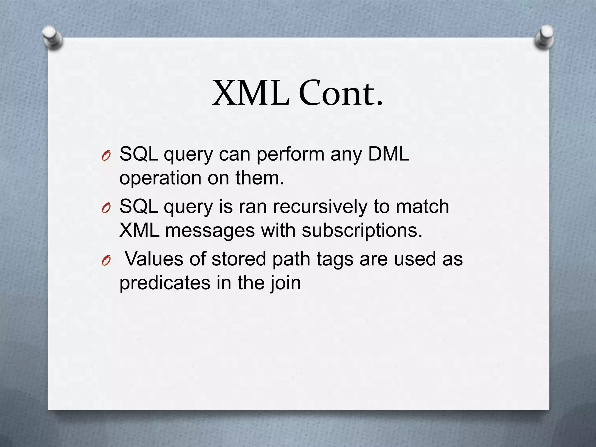 XML Cont.
O SQL query can perform any DML
  operation on them.
O SQL query is ran recursively to match
  XML messages with subscriptions.
O Values of stored path tags are used as
  predicates in the join
 