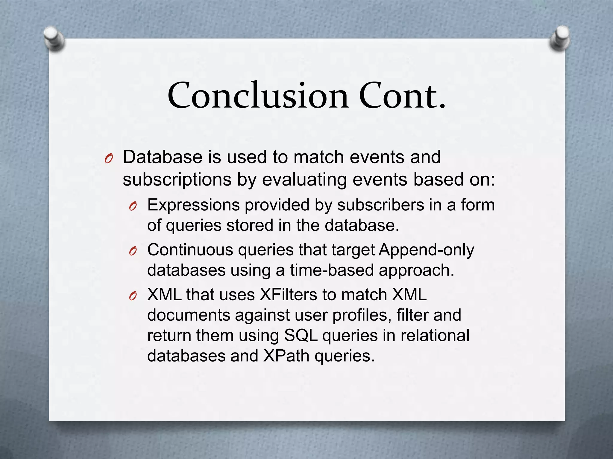 Conclusion Cont.
O Database is used to match events and
  subscriptions by evaluating events based on:
  O Expressions provided by subscribers in a form
    of queries stored in the database.
  O Continuous queries that target Append-only
    databases using a time-based approach.
  O XML that uses XFilters to match XML
    documents against user profiles, filter and
    return them using SQL queries in relational
    databases and XPath queries.
 