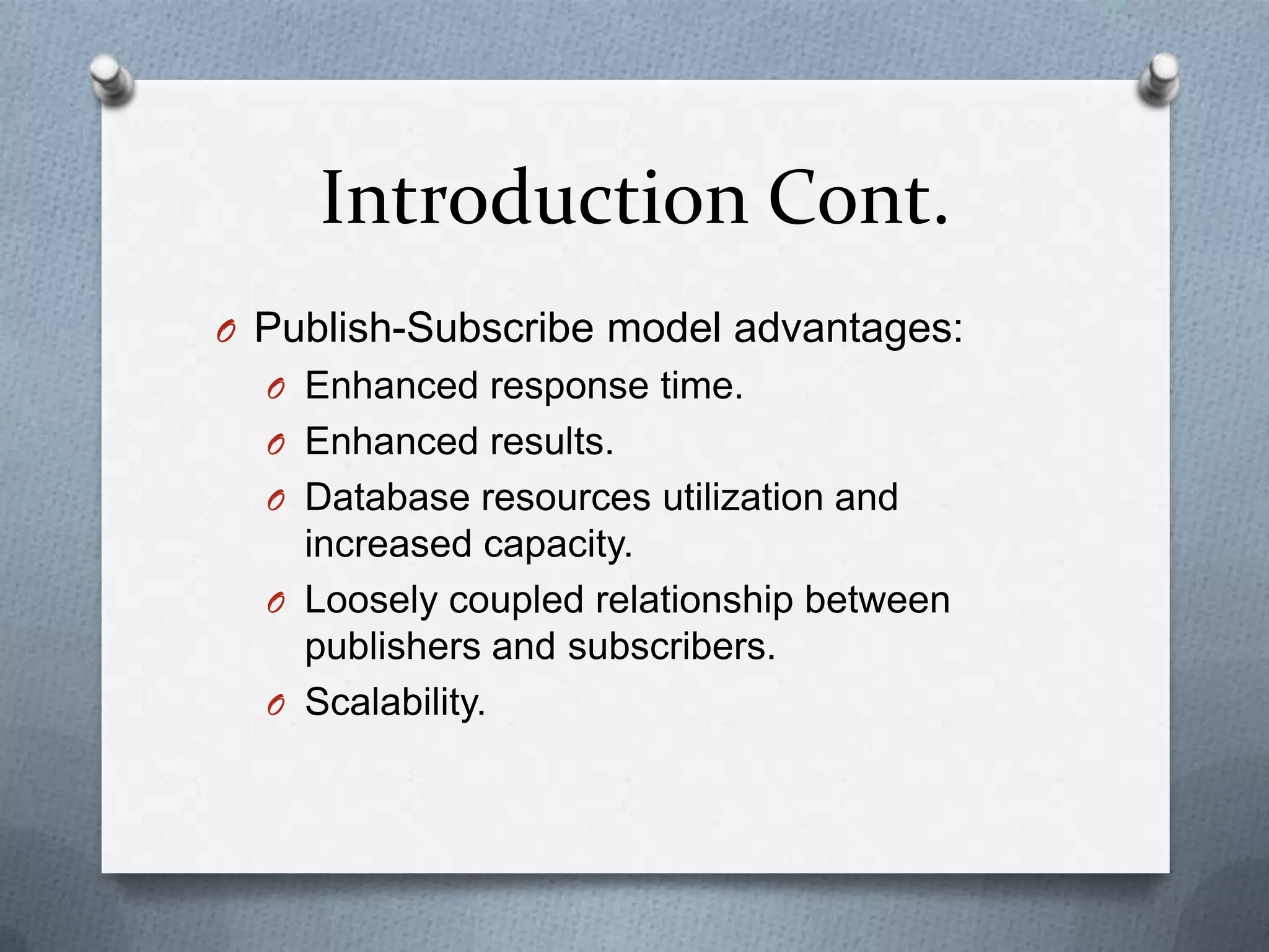Introduction Cont.
O Publish-Subscribe model advantages:
  O Enhanced response time.
  O Enhanced results.
  O Database resources utilization and
    increased capacity.
  O Loosely coupled relationship between
    publishers and subscribers.
  O Scalability.
 