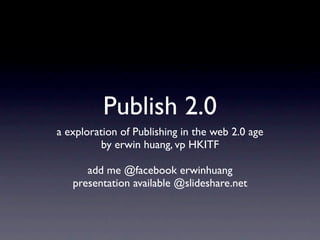 Publish 2.0
a exploration of Publishing in the web 2.0 age
          by erwin huang, vp HKITF

      add me @facebook erwinhuang
   presentation available @slideshare.net
 