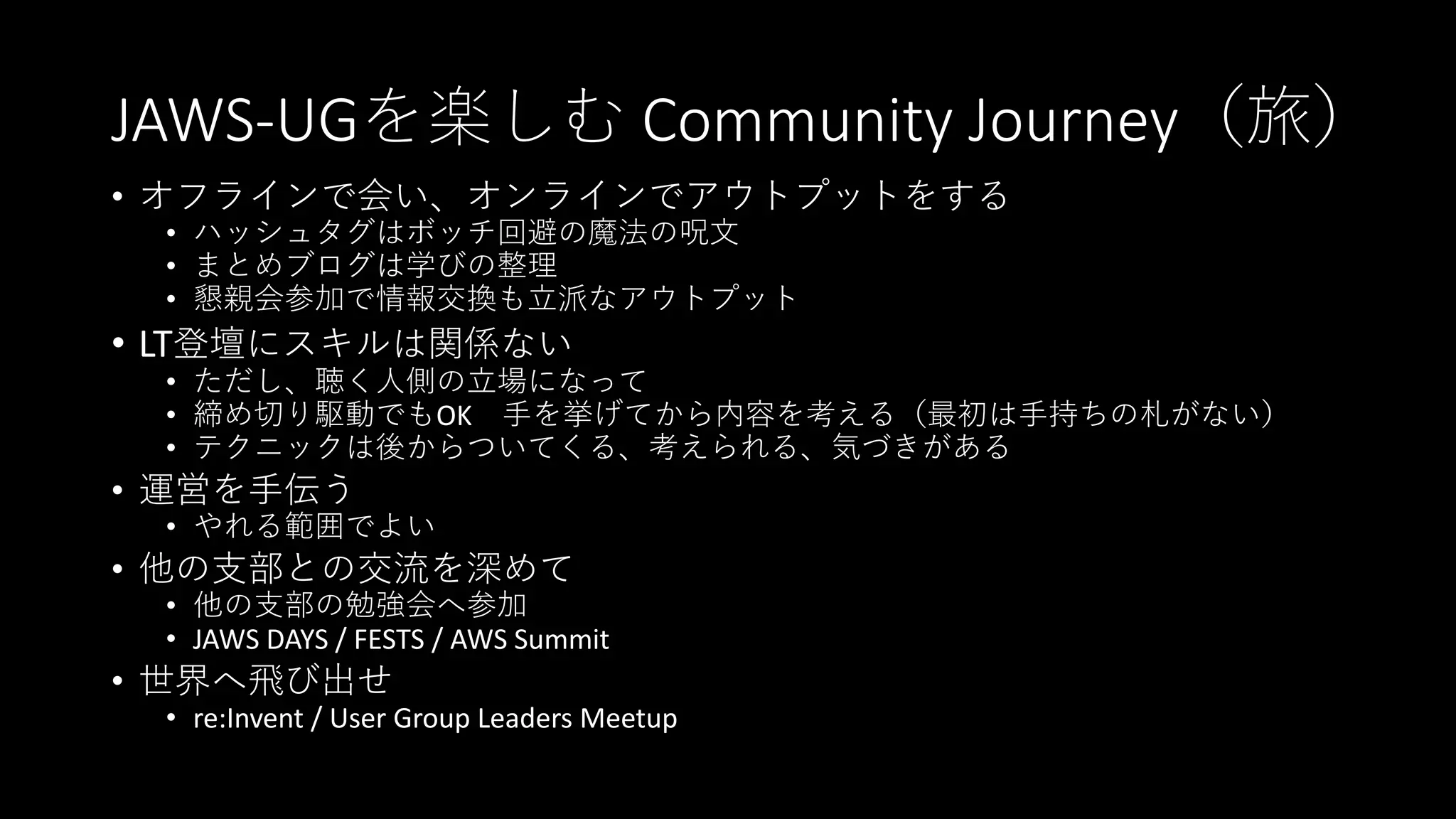 JAWS-UGを楽しむ Community Journey（旅）
• オフラインで会い、オンラインでアウトプットをする
• ハッシュタグはボッチ回避の魔法の呪文
• まとめブログは学びの整理
• 懇親会参加で情報交換も立派なアウトプット
• LT登壇にスキルは関係ない
• ただし、聴く人側の立場になって
• 締め切り駆動でもOK 手を挙げてから内容を考える（最初は手持ちの札がない）
• テクニックは後からついてくる、考えられる、気づきがある
• 運営を手伝う
• やれる範囲でよい
• 他の支部との交流を深めて
• 他の支部の勉強会へ参加
• JAWS DAYS / FESTS / AWS Summit
• 世界へ飛び出せ
• re:Invent / User Group Leaders Meetup
 