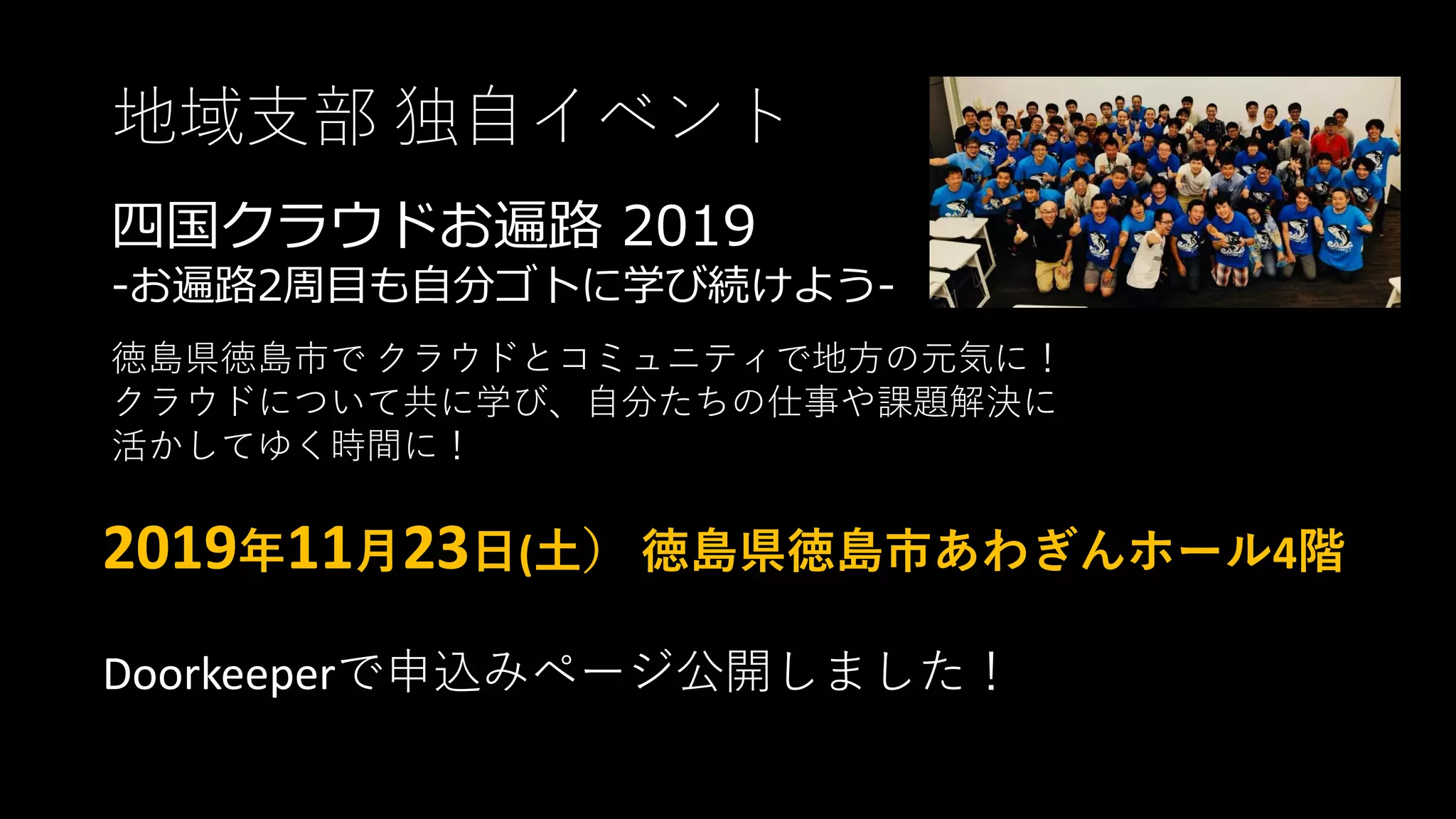地域支部 独自イベント
四国クラウドお遍路 2019
-お遍路2周目も自分ゴトに学び続けよう-
徳島県徳島市で クラウドとコミュニティで地方の元気に！
クラウドについて共に学び、自分たちの仕事や課題解決に
活かしてゆく時間に！
2019年11月23日(土） 徳島県徳島市あわぎんホール4階
Doorkeeperで申込みページ公開しました！
 