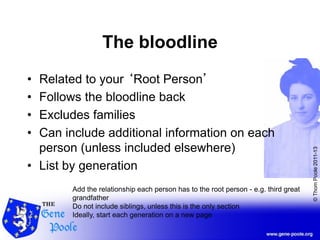 ©ThomPoole2011-13
The bloodline
• Related to your ‘Root Person’
• Follows the bloodline back
• Excludes families
• Can include additional information on each
person (unless included elsewhere)
• List by generation
Add the relationship each person has to the root person - e.g. third great
grandfather
Do not include siblings, unless this is the only section
Ideally, start each generation on a new page
 