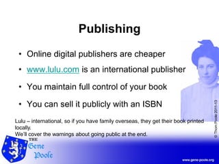 ©ThomPoole2011-13
Publishing
• Online digital publishers are cheaper
• www.lulu.com is an international publisher
• You maintain full control of your book
• You can sell it publicly with an ISBN
Lulu – international, so if you have family overseas, they get their book printed
locally.
We’ll cover the warnings about going public at the end.
 
