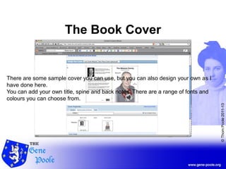 ©ThomPoole2011-13
The Book Cover
There are some sample cover you can use, but you can also design your own as I
have done here.
You can add your own title, spine and back notes. There are a range of fonts and
colours you can choose from.
 