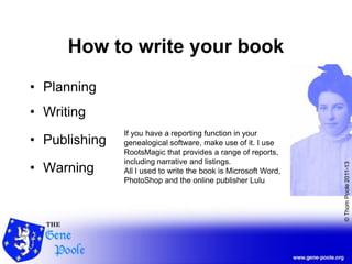 ©ThomPoole2011-13
How to write your book
• Planning
• Writing
• Publishing
• Warning
If you have a reporting function in your
genealogical software, make use of it. I use
RootsMagic that provides a range of reports,
including narrative and listings.
All I used to write the book is Microsoft Word,
PhotoShop and the online publisher Lulu
 