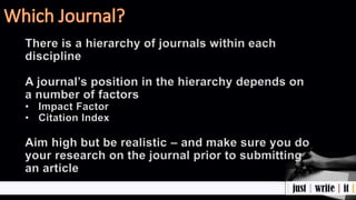 There is a hierarchy of journals within each
discipline
A journal’s position in the hierarchy depends on
a number of factors
• Impact Factor
• Citation Index
Aim high but be realistic – and make sure you do
your research on the journal prior to submitting
an article
 
