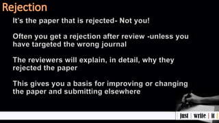It’s the paper that is rejected- Not you!
Often you get a rejection after review -unless you
have targeted the wrong journal
The reviewers will explain, in detail, why they
rejected the paper
This gives you a basis for improving or changing
the paper and submitting elsewhere
 