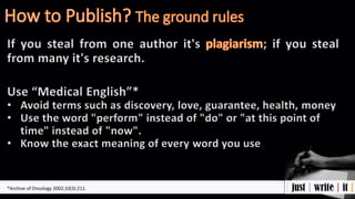 If you steal from one author it's ; if you steal
from many it's research.
Use “Medical English”*
• Avoid terms such as discovery, love, guarantee, health, money
• Use the word "perform" instead of "do" or "at this point of
time" instead of "now".
• Know the exact meaning of every word you use
*Archive of Oncology 2002;10(3):211.
 