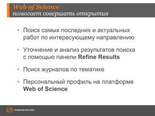 Web of Science 
помогает совершать открытия 
• Поиск самых последних и актуальных 
работ по интересующему направлению 
• Уточнение и анализ результатов поиска 
с помощью панели Refine Results 
• Поиск журналов по тематике 
• Персональный профиль на платформе 
Web of Science 
 