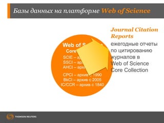 Базы данных на платформе Web of Science 
Web of Science 
Core Collection 
SCIE – архив с 1900 
SSCI – архив с 1900 
AHCI – архив с 1975 
CPCI – архив с 1990 
BkCI – архив с 2005 
IC/CCR – архив с 1840 
Journal Citation 
Reports 
ежегодные отчеты 
по цитированию 
журналов в 
Web of Science 
Core Collection 
 