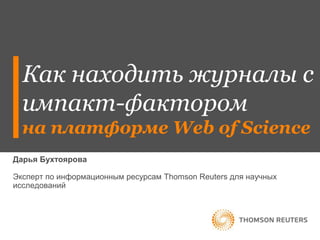 Как находить журналы с 
импакт-фактором 
на платформе Web of Science 
Дарья Бухтоярова 
Эксперт по информационным ресурсам Thomson Reuters для научных 
исследований 
 