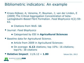 Bibliometric indicators: An example
 Kroes-Nijboer, A; Venema, P; Bouman, J; van der Linden, E

(2009) The Critical Aggregation Concentration of betaLactoglobulin-Based Fibril Formation. Food Biophysics 4(2):5963.

● Citations from WoS: 11

 Journal: Food Biophysics
● Categorised by ESI in Agricultural Sciences

 Baseline data for Agricultural Science.
● Article from 2009 in Agricultural Sciences:
● On average: 6.12 citations; top 10%: 16 citations;
top1%: 38 citations

 Relative Impact: 11/6.12 = 1.80

Values Oct. 2013

 