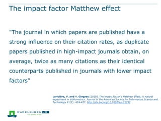 The impact factor Matthew effect
"The journal in which papers are published have a
strong influence on their citation rates, as duplicate
papers published in high-impact journals obtain, on
average, twice as many citations as their identical
counterparts published in journals with lower impact
factors"
Larivière, V. and Y. Gingras (2010). The impact factor's Matthew Effect: A natural
experiment in bibliometrics. Journal of the American Society for Information Science and
Technology 61(2): 424-427. http://dx.doi.org/10.1002/asi.21232

 