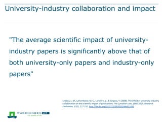 University-industry collaboration and impact

"The average scientific impact of universityindustry papers is significantly above that of
both university-only papers and industry-only
papers"

Lebeau, L. M., Laframboise, M. C., Larivière, V., & Gingras, Y. (2008). The effect of university-industry
collaboration on the scientific impact of publications: The Canadian case, 1980-2005. Research
Evaluation, 17(3), 227-232. http://dx.doi.org/10.3152/095820208x331685

 