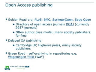 Open Access publishing

 Golden Road e.g. PLoS, BMC, SpringerOpen, Sage Open
● Directory of open access journals DOAJ (currently
9957 journals)

● Often author pays model; many society publishers
for free

 Delayed OA publishing
● Cambridge UP, Highwire press, many society
publishers

 Green Road : self-archiving in repositories e.g.
Wageningen Yield (WaY)

 