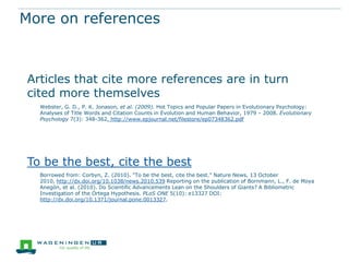 More on references

Articles that cite more references are in turn
cited more themselves
Webster, G. D., P. K. Jonason, et al. (2009). Hot Topics and Popular Papers in Evolutionary Psychology:
Analyses of Title Words and Citation Counts in Evolution and Human Behavior, 1979 – 2008. Evolutionary
Psychology 7(3): 348-362. http://www.epjournal.net/filestore/ep07348362.pdf

To be the best, cite the best
Borrowed from: Corbyn, Z. (2010). "To be the best, cite the best." Nature News, 13 October
2010, http://dx.doi.org/10.1038/news.2010.539 Reporting on the publication of Bornmann, L., F. de Moya
Anegón, et al. (2010). Do Scientific Advancements Lean on the Shoulders of Giants? A Bibliometric
Investigation of the Ortega Hypothesis. PLoS ONE 5(10): e13327 DOI:
http://dx.doi.org/10.1371/journal.pone.0013327.

 