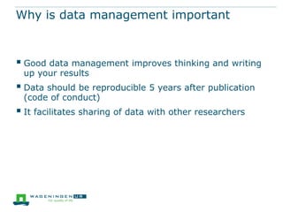 Why is data management important

 Good data management improves thinking and writing
up your results

 Data should be reproducible 5 years after publication
(code of conduct)

 It facilitates sharing of data with other researchers

 