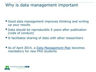 Why is data management important

 Good data management improves thinking and writing
up your results

 Data should be reproducible 5 years after publication
(code of conduct)

 It facilitates sharing of data with other researchers
 As of April 2014, a Data Management Plan becomes
mandatory for new PhD students

 