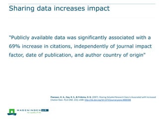 Sharing data increases impact

"Publicly available data was significantly associated with a
69% increase in citations, independently of journal impact
factor, date of publication, and author country of origin"

Piwowar, H. A., Day, R. S., & Fridsma, D. B. (2007). Sharing Detailed Research Data Is Associated with Increased
Citation Rate. PLoS ONE, 2(3), e308. http://dx.doi.org/10.1371/journal.pone.0000308

 