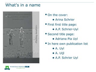 What's in a name

 On the cover:
● Arina Schrier

 First first title page:
● A.P. Schrier-Uyl

 Second title page:
● Adriana Pia Uyl

 In here own publication list
● A. Uyl
● A. Uijl
● A.P. Schrier Uyl

 