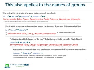 This also applies to the names of groups

Environmental Policy Group, Department of Social Sciences, Wageningen University

Environmental Policy Group, Wageningen University

Environmental Policy Group, Wageningen University and Research Centre

 