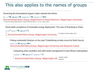 This also applies to the names of groups

Environmental Policy Group, Department of Social Sciences, Wageningen University

Environmental Policy Group, Wageningen University

Environmental Policy Group, Wageningen University and Research Centre

Environmental Policy Group, Wageningen UR

 