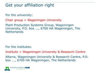 Get your affiliation right
For the university:
Chair group + Wageningen University
Plant Production Systems Group, Wageningen
University, P.O. box ..., 6700 HA Wageningen, The
Netherlands

For the institutes:

Institute + Wageningen University & Research Centre
Alterra, Wageningen University & Research Centre, P.O.
box ..., 6700 HA Wageningen, The Netherlands

 