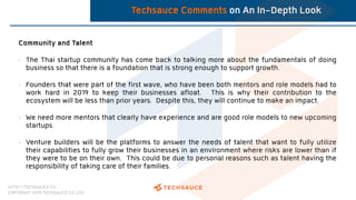 HTTP://TECHSAUCE.CO
COPYRIGHT 2019 TECHSAUCE CO.,LTD
Techsauce Comments on An In-Depth Look
Community and Talent
• The Thai startup community has come back to talking more about the fundamentals of doing
business so that there is a foundation that is strong enough to support growth.
• Founders that were part of the first wave, who have been both mentors and role models had to
work hard in 2019 to keep their businesses afloat. This is why their contribution to the
ecosystem will be less than prior years. Despite this, they will continue to make an impact.
• We need more mentors that clearly have experience and are good role models to new upcoming
startups.
• Venture builders will be the platforms to answer the needs of talent that want to fully utilize
their capabilities to fully grow their businesses in an environment where risks are lower than if
they were to be on their own. This could be due to personal reasons such as talent having the
responsibility of taking care of their families.
 