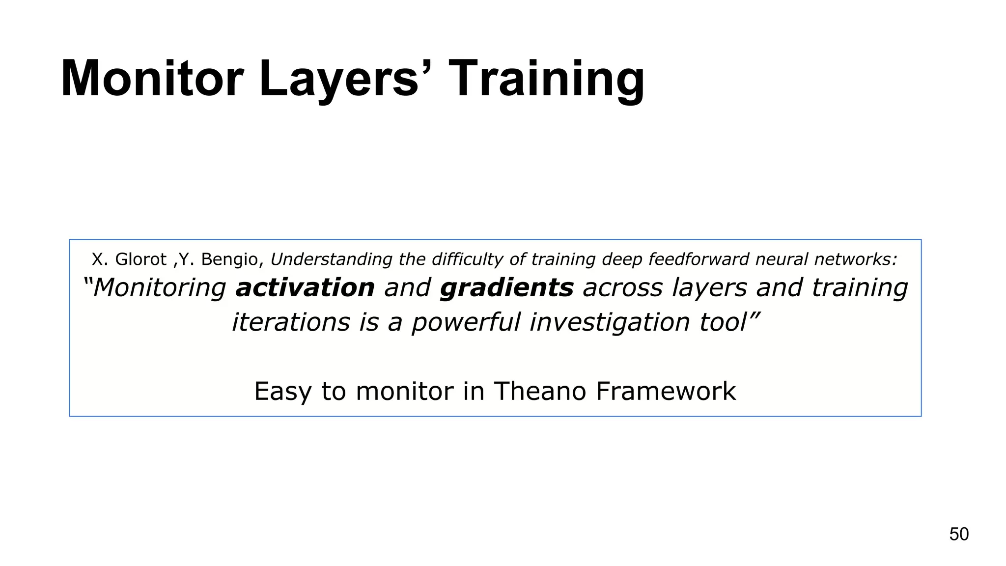 Monitor Layers’ Training
50
X. Glorot ,Y. Bengio, Understanding the difficulty of training deep feedforward neural networks:
“Monitoring activation and gradients across layers and training
iterations is a powerful investigation tool”
Easy to monitor in Theano Framework
 