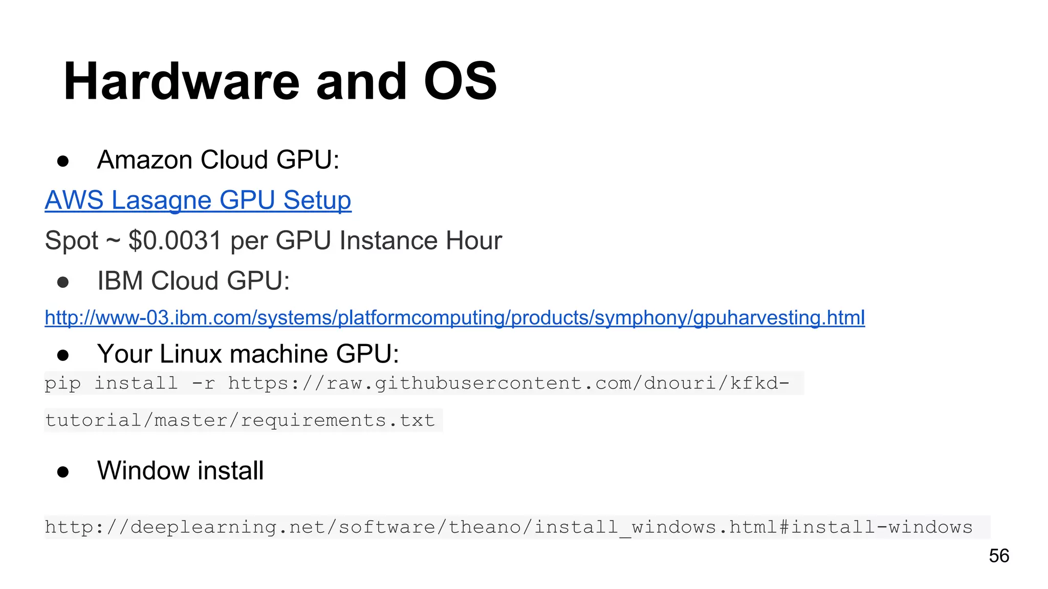 Hardware and OS
● Amazon Cloud GPU:
AWS Lasagne GPU Setup
Spot ~ $0.0031 per GPU Instance Hour
● IBM Cloud GPU:
http://www-03.ibm.com/systems/platformcomputing/products/symphony/gpuharvesting.html
● Your Linux machine GPU:
pip install -r https://raw.githubusercontent.com/dnouri/kfkd-
tutorial/master/requirements.txt
● Window install
http://deeplearning.net/software/theano/install_windows.html#install-windows
56
 
