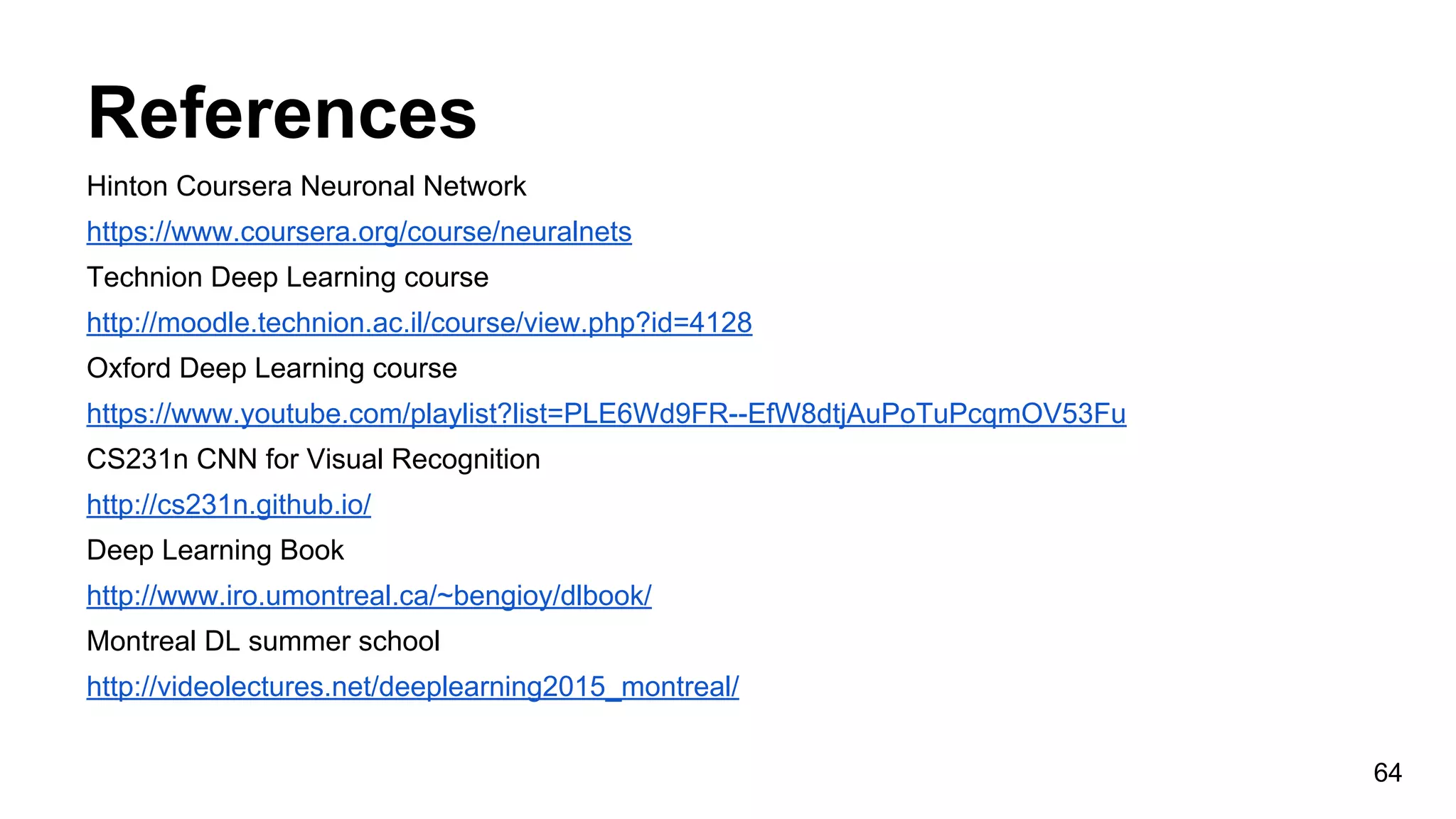 References
Hinton Coursera Neuronal Network
https://www.coursera.org/course/neuralnets
Technion Deep Learning course
http://moodle.technion.ac.il/course/view.php?id=4128
Oxford Deep Learning course
https://www.youtube.com/playlist?list=PLE6Wd9FR--EfW8dtjAuPoTuPcqmOV53Fu
CS231n CNN for Visual Recognition
http://cs231n.github.io/
Deep Learning Book
http://www.iro.umontreal.ca/~bengioy/dlbook/
Montreal DL summer school
http://videolectures.net/deeplearning2015_montreal/
64
 