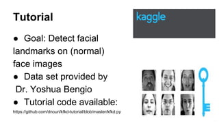 Tutorial
● Goal: Detect facial
landmarks on (normal)
face images
● Data set provided by
Dr. Yoshua Bengio
● Tutorial code available:
https://github.com/dnouri/kfkd-tutorial/blob/master/kfkd.py
4
 