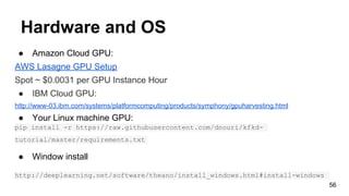 Hardware and OS
● Amazon Cloud GPU:
AWS Lasagne GPU Setup
Spot ~ $0.0031 per GPU Instance Hour
● IBM Cloud GPU:
http://www-03.ibm.com/systems/platformcomputing/products/symphony/gpuharvesting.html
● Your Linux machine GPU:
pip install -r https://raw.githubusercontent.com/dnouri/kfkd-
tutorial/master/requirements.txt
● Window install
http://deeplearning.net/software/theano/install_windows.html#install-windows
56
 