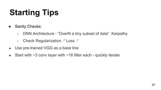 Starting Tips
● Sanity Checks:
○ DNN Architecture : “Overfit a tiny subset of data” Karpathy
○ Check Regularization ↗ Loss ↗
● Use pre-trained VGG as a base line
● Start with ~3 conv layer with ~16 filter each - quickly iterate
57
 