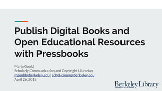 Publish Digital Books and
Open Educational Resources
with Pressbooks
Maria Gould
Scholarly Communication and Copyright Librarian
mgould@berkeley.edu | schol-comm@berkeley.edu
April 26, 2018
 