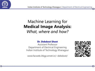 Machine Learning for
Medical Image Analysis:
What, where and how?
Dr. Debdoot Sheet
Assistant Professor
Department of Electrical Engineering
Indian Institute of Technology Kharagpur
www.facweb.iitkgp.ernet.in/~debdoot/
 