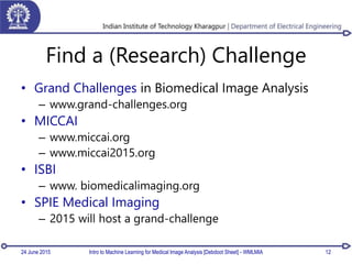 Find a (Research) Challenge
• Grand Challenges in Biomedical Image Analysis
– www.grand-challenges.org
• MICCAI
– www.miccai.org
– www.miccai2015.org
• ISBI
– www. biomedicalimaging.org
• SPIE Medical Imaging
– 2015 will host a grand-challenge
24 June 2015 Intro to Machine Learning for Medical Image Analysis [Debdoot Sheet] - WMLMIA 12
 
