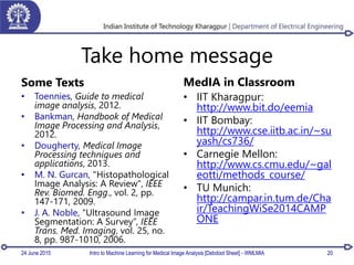 Take home message
Some Texts
• Toennies, Guide to medical
image analysis, 2012.
• Bankman, Handbook of Medical
Image Processing and Analysis,
2012.
• Dougherty, Medical Image
Processing techniques and
applications, 2013.
• M. N. Gurcan, "Histopathological
Image Analysis: A Review", IEEE
Rev. Biomed. Engg., vol. 2, pp.
147-171, 2009.
• J. A. Noble, “Ultrasound Image
Segmentation: A Survey”, IEEE
Trans. Med. Imaging, vol. 25, no.
8, pp. 987-1010, 2006.
MedIA in Classroom
• IIT Kharagpur:
http://www.bit.do/eemia
• IIT Bombay:
http://www.cse.iitb.ac.in/~su
yash/cs736/
• Carnegie Mellon:
http://www.cs.cmu.edu/~gal
eotti/methods_course/
• TU Munich:
http://campar.in.tum.de/Cha
ir/TeachingWiSe2014CAMP
ONE
24 June 2015 Intro to Machine Learning for Medical Image Analysis [Debdoot Sheet] - WMLMIA 20
 