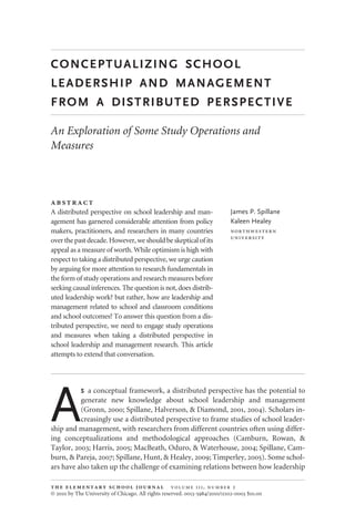 CONCEPTUALIZING SCHOOL
LEADERSHIP AND MANAGEMENT
FROM A DISTRIBUTED PERSPECTIVE
An Exploration of Some Study Operations and
Measures

A distributed perspective on school leadership and man-
agement has garnered considerable attention from policy
makers, practitioners, and researchers in many countries
overthepastdecade.However,weshouldbeskepticalofits
appeal as a measure of worth. While optimism is high with
respect to taking a distributed perspective, we urge caution
by arguing for more attention to research fundamentals in
the form of study operations and research measures before
seeking causal inferences. The question is not, does distrib-
uted leadership work? but rather, how are leadership and
management related to school and classroom conditions
and school outcomes? To answer this question from a dis-
tributed perspective, we need to engage study operations
and measures when taking a distributed perspective in
school leadership and management research. This article
attempts to extend that conversation.
James P. Spillane
Kaleen Healey


A
S a conceptual framework, a distributed perspective has the potential to
generate new knowledge about school leadership and management
(Gronn, 2000; Spillane, Halverson, & Diamond, 2001, 2004). Scholars in-
creasingly use a distributed perspective to frame studies of school leader-
ship and management, with researchers from different countries often using differ-
ing conceptualizations and methodological approaches (Camburn, Rowan, &
Taylor, 2003; Harris, 2005; MacBeath, Oduro, & Waterhouse, 2004; Spillane, Cam-
burn, & Pareja, 2007; Spillane, Hunt, & Healey, 2009; Timperley, 2005). Some schol-
ars have also taken up the challenge of examining relations between how leadership
     ,  
© 2010 by The University of Chicago. All rights reserved. 0013-5984/2010/11102-0003 $10.00
 